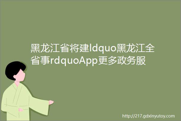 黑龙江省将建ldquo黑龙江全省事rdquoApp更多政务服务＂指尖办＂